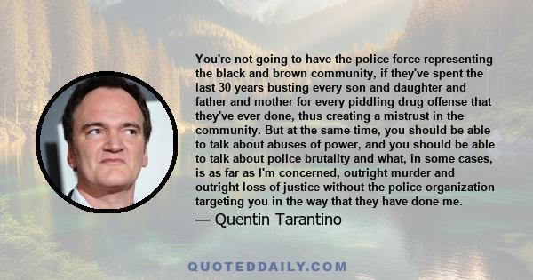 You're not going to have the police force representing the black and brown community, if they've spent the last 30 years busting every son and daughter and father and mother for every piddling drug offense that they've