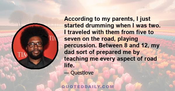 According to my parents, I just started drumming when I was two. I traveled with them from five to seven on the road, playing percussion. Between 8 and 12, my dad sort of prepared me by teaching me every aspect of road