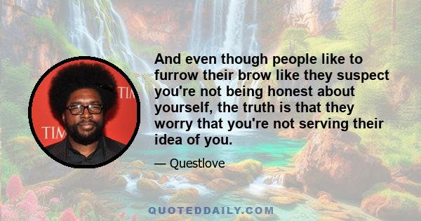 And even though people like to furrow their brow like they suspect you're not being honest about yourself, the truth is that they worry that you're not serving their idea of you.