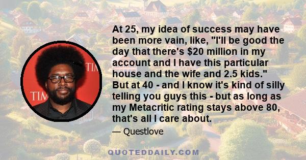 At 25, my idea of success may have been more vain, like, I'll be good the day that there's $20 million in my account and I have this particular house and the wife and 2.5 kids. But at 40 - and I know it's kind of silly