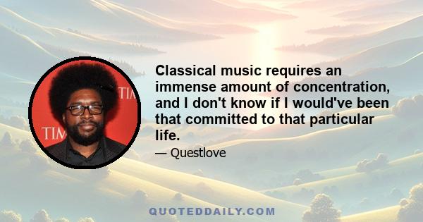 Classical music requires an immense amount of concentration, and I don't know if I would've been that committed to that particular life.