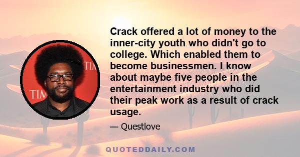 Crack offered a lot of money to the inner-city youth who didn't go to college. Which enabled them to become businessmen. I know about maybe five people in the entertainment industry who did their peak work as a result