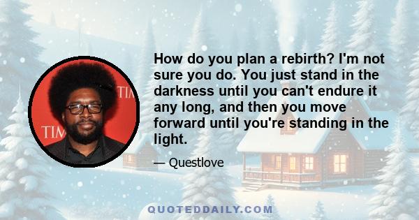 How do you plan a rebirth? I'm not sure you do. You just stand in the darkness until you can't endure it any long, and then you move forward until you're standing in the light.