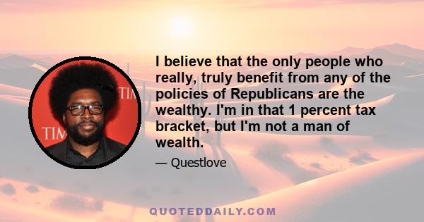 I believe that the only people who really, truly benefit from any of the policies of Republicans are the wealthy. I'm in that 1 percent tax bracket, but I'm not a man of wealth.