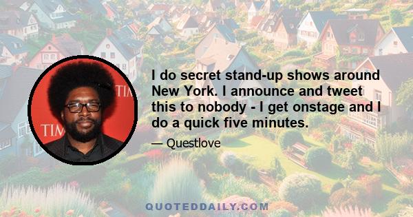 I do secret stand-up shows around New York. I announce and tweet this to nobody - I get onstage and I do a quick five minutes.