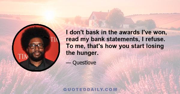 I don't bask in the awards I've won, read my bank statements, I refuse. To me, that's how you start losing the hunger.