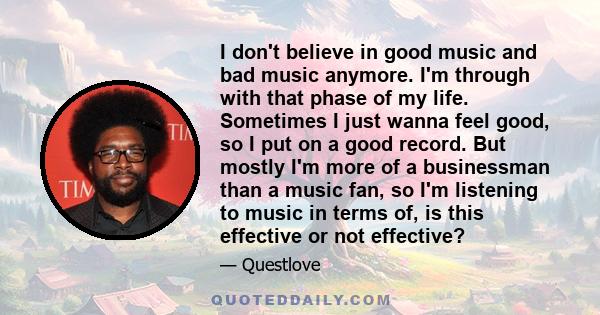 I don't believe in good music and bad music anymore. I'm through with that phase of my life. Sometimes I just wanna feel good, so I put on a good record. But mostly I'm more of a businessman than a music fan, so I'm