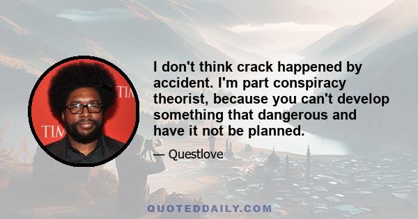 I don't think crack happened by accident. I'm part conspiracy theorist, because you can't develop something that dangerous and have it not be planned.