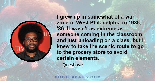 I grew up in somewhat of a war zone in West Philadelphia in 1985, '86. It wasn't as extreme as someone coming in the classroom and just unloading on a class, but I knew to take the scenic route to go to the grocery