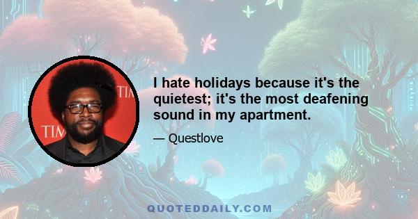 I hate holidays because it's the quietest; it's the most deafening sound in my apartment.