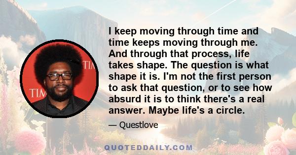 I keep moving through time and time keeps moving through me. And through that process, life takes shape. The question is what shape it is. I'm not the first person to ask that question, or to see how absurd it is to