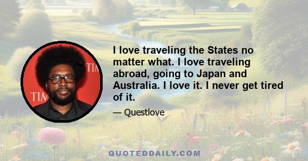 I love traveling the States no matter what. I love traveling abroad, going to Japan and Australia. I love it. I never get tired of it.