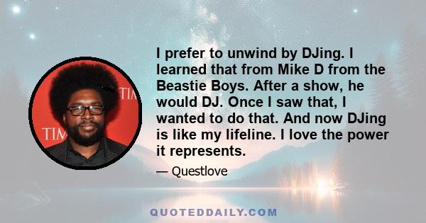 I prefer to unwind by DJing. I learned that from Mike D from the Beastie Boys. After a show, he would DJ. Once I saw that, I wanted to do that. And now DJing is like my lifeline. I love the power it represents.