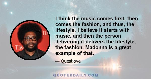 I think the music comes first, then comes the fashion, and thus, the lifestyle. I believe it starts with music, and then the person delivering it delivers the lifestyle, the fashion. Madonna is a great example of that.