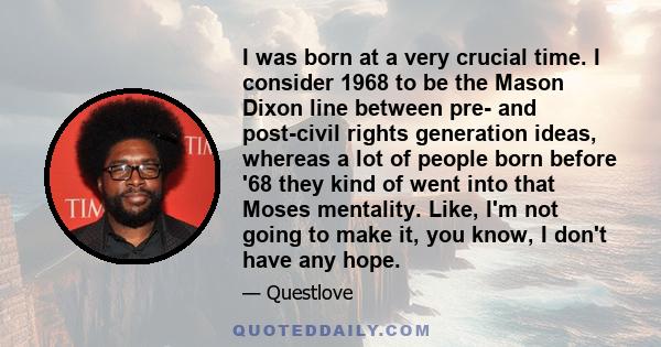 I was born at a very crucial time. I consider 1968 to be the Mason Dixon line between pre- and post-civil rights generation ideas, whereas a lot of people born before '68 they kind of went into that Moses mentality.