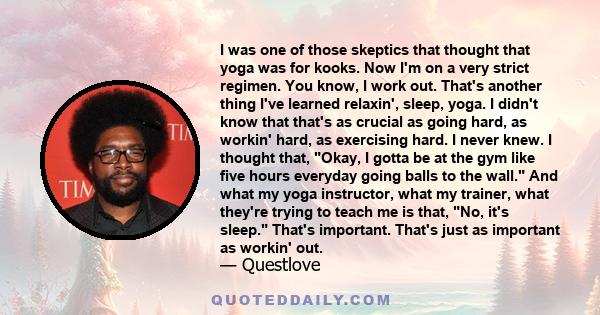 I was one of those skeptics that thought that yoga was for kooks. Now I'm on a very strict regimen. You know, I work out. That's another thing I've learned relaxin', sleep, yoga. I didn't know that that's as crucial as