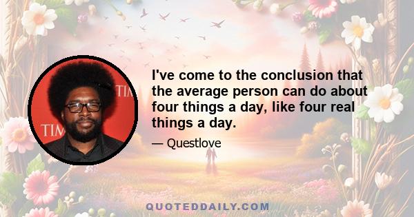 I've come to the conclusion that the average person can do about four things a day, like four real things a day.