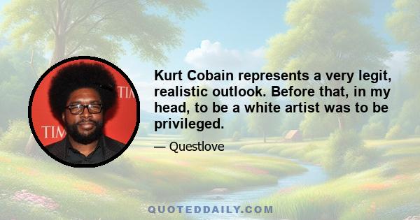 Kurt Cobain represents a very legit, realistic outlook. Before that, in my head, to be a white artist was to be privileged.