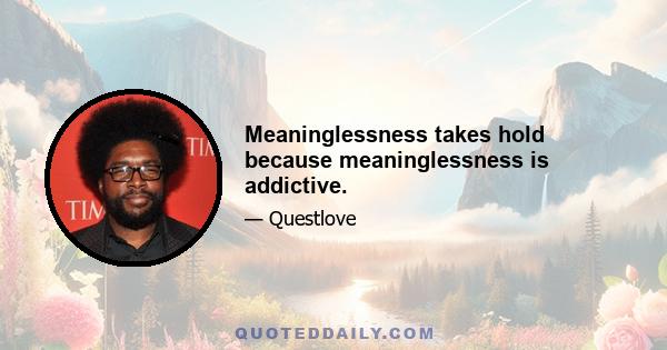 Meaninglessness takes hold because meaninglessness is addictive.