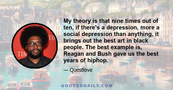 My theory is that nine times out of ten, if there's a depression, more a social depression than anything, it brings out the best art in black people. The best example is, Reagan and Bush gave us the best years of hiphop.