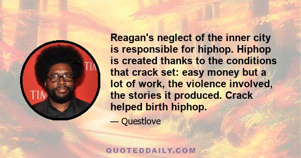 Reagan's neglect of the inner city is responsible for hiphop. Hiphop is created thanks to the conditions that crack set: easy money but a lot of work, the violence involved, the stories it produced. Crack helped birth