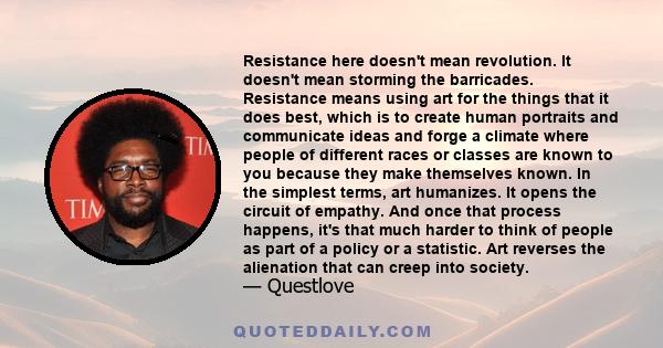 Resistance here doesn't mean revolution. It doesn't mean storming the barricades. Resistance means using art for the things that it does best, which is to create human portraits and communicate ideas and forge a climate 