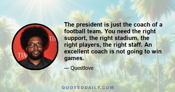 The president is just the coach of a football team. You need the right support, the right stadium, the right players, the right staff. An excellent coach is not going to win games.