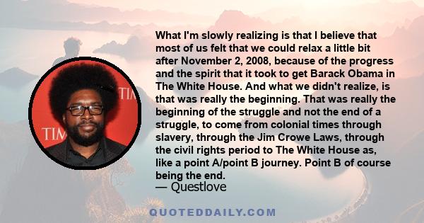 What I'm slowly realizing is that I believe that most of us felt that we could relax a little bit after November 2, 2008, because of the progress and the spirit that it took to get Barack Obama in The White House. And