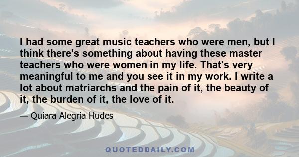 I had some great music teachers who were men, but I think there's something about having these master teachers who were women in my life. That's very meaningful to me and you see it in my work. I write a lot about