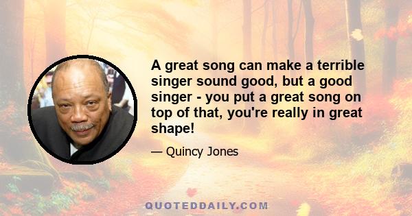 A great song can make a terrible singer sound good, but a good singer - you put a great song on top of that, you're really in great shape!