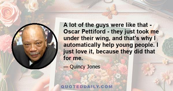 A lot of the guys were like that - Oscar Pettiford - they just took me under their wing, and that's why I automatically help young people. I just love it, because they did that for me.