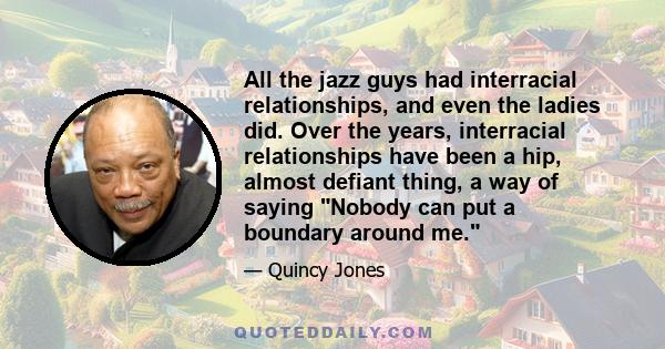 All the jazz guys had interracial relationships, and even the ladies did. Over the years, interracial relationships have been a hip, almost defiant thing, a way of saying Nobody can put a boundary around me.