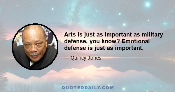 Arts is just as important as military defense, you know? Emotional defense is just as important.