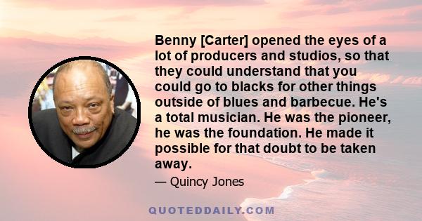 Benny [Carter] opened the eyes of a lot of producers and studios, so that they could understand that you could go to blacks for other things outside of blues and barbecue. He's a total musician. He was the pioneer, he