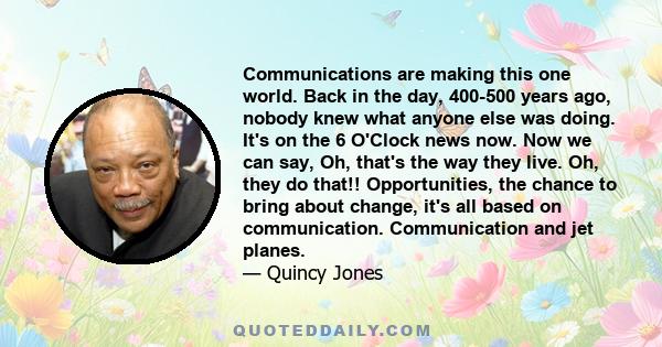 Communications are making this one world. Back in the day, 400-500 years ago, nobody knew what anyone else was doing. It's on the 6 O'Clock news now. Now we can say, Oh, that's the way they live. Oh, they do that!!