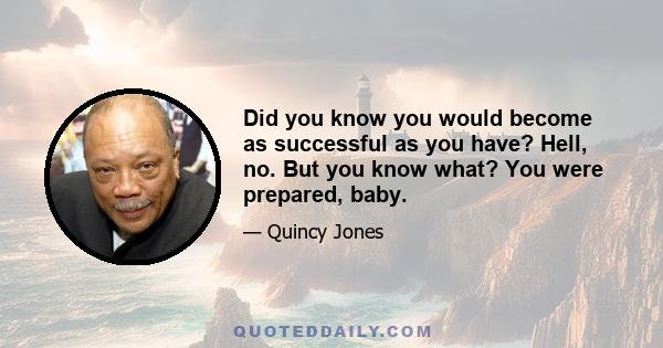 Did you know you would become as successful as you have? Hell, no. But you know what? You were prepared, baby.