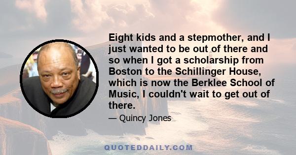 Eight kids and a stepmother, and I just wanted to be out of there and so when I got a scholarship from Boston to the Schillinger House, which is now the Berklee School of Music, I couldn't wait to get out of there.