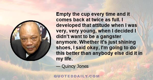 Empty the cup every time and it comes back at twice as full. I developed that attitude when I was very, very young, when I decided I didn't want to be a gangster anymore. Whether it's just shining shoes, I said okay,