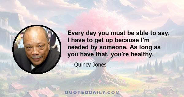 Every day you must be able to say, I have to get up because I'm needed by someone. As long as you have that, you're healthy.