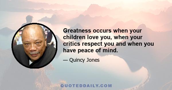 Greatness occurs when your children love you, when your critics respect you and when you have peace of mind.