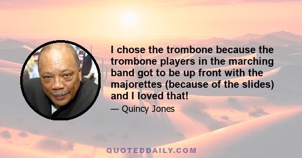 I chose the trombone because the trombone players in the marching band got to be up front with the majorettes (because of the slides) and I loved that!