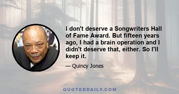 I don't deserve a Songwriters Hall of Fame Award. But fifteen years ago, I had a brain operation and I didn't deserve that, either. So I'll keep it.