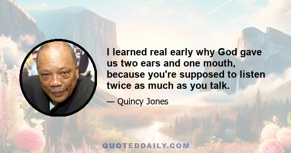 I learned real early why God gave us two ears and one mouth, because you're supposed to listen twice as much as you talk.