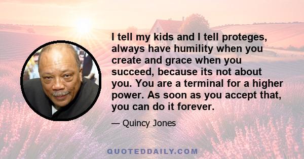 I tell my kids and I tell proteges, always have humility when you create and grace when you succeed, because its not about you. You are a terminal for a higher power. As soon as you accept that, you can do it forever.