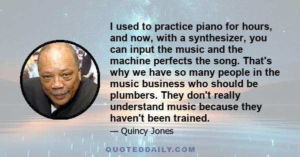 I used to practice piano for hours, and now, with a synthesizer, you can input the music and the machine perfects the song. That's why we have so many people in the music business who should be plumbers. They don't