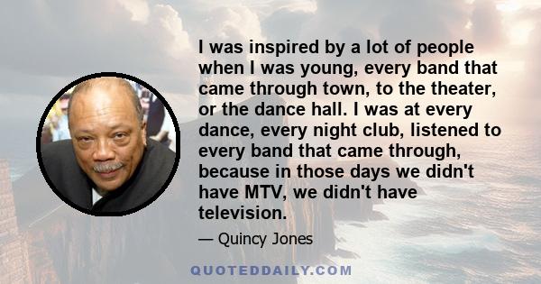 I was inspired by a lot of people when I was young, every band that came through town, to the theater, or the dance hall. I was at every dance, every night club, listened to every band that came through, because in