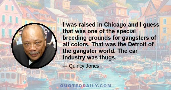 I was raised in Chicago and I guess that was one of the special breeding grounds for gangsters of all colors. That was the Detroit of the gangster world. The car industry was thugs.