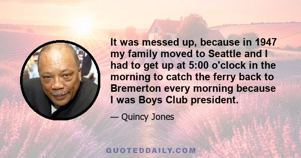 It was messed up, because in 1947 my family moved to Seattle and I had to get up at 5:00 o'clock in the morning to catch the ferry back to Bremerton every morning because I was Boys Club president.