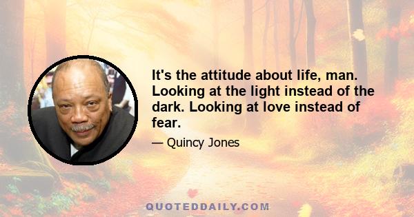 It's the attitude about life, man. Looking at the light instead of the dark. Looking at love instead of fear.