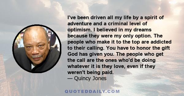 I've been driven all my life by a spirit of adventure and a criminal level of optimism. I believed in my dreams because they were my only option. The people who make it to the top are addicted to their calling. You have 